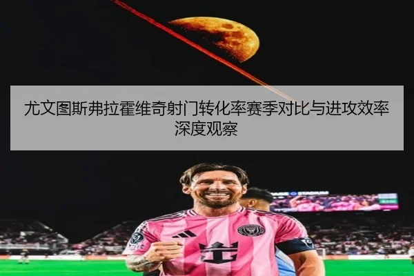尤文图斯弗拉霍维奇射门转化率赛季对比与进攻效率深度观察（kaiyun）