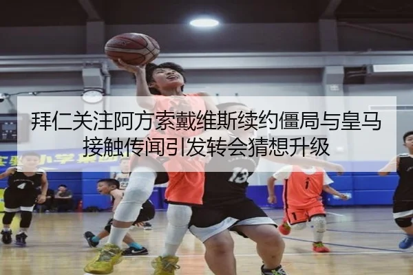 拜仁关注阿方索戴维斯续约僵局与皇马接触传闻引发转会猜想升级