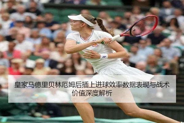 皇家马德里贝林厄姆后插上进球效率数据表现与战术价值深度解析