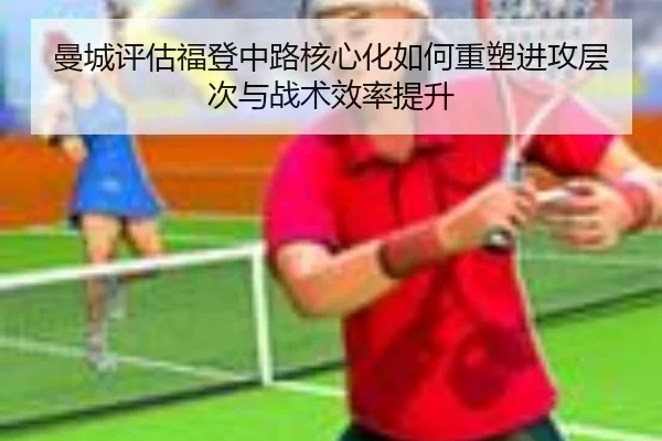 曼城评估福登中路核心化如何重塑进攻层次与战术效率提升（kaiyun）